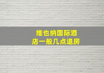 维也纳国际酒店一般几点退房