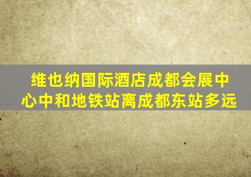 维也纳国际酒店成都会展中心中和地铁站离成都东站多远