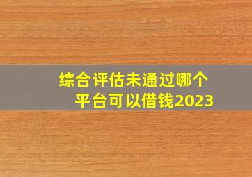 综合评估未通过哪个平台可以借钱2023