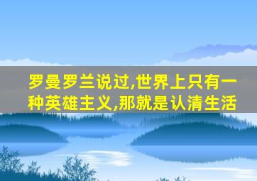 罗曼罗兰说过,世界上只有一种英雄主义,那就是认清生活