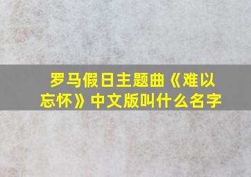 罗马假日主题曲《难以忘怀》中文版叫什么名字