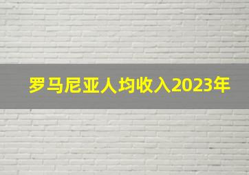 罗马尼亚人均收入2023年