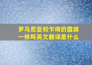 罗马尼亚和乍得的国旗一样吗英文翻译是什么