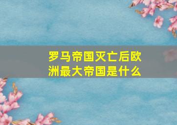 罗马帝国灭亡后欧洲最大帝国是什么