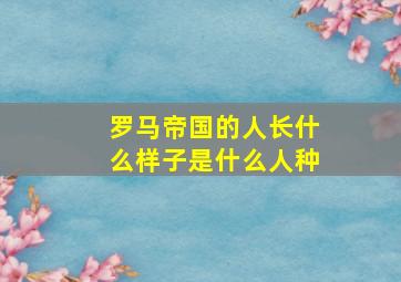 罗马帝国的人长什么样子是什么人种