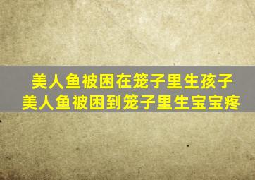 美人鱼被困在笼子里生孩子美人鱼被困到笼子里生宝宝疼