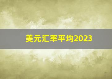 美元汇率平均2023