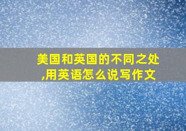 美国和英国的不同之处,用英语怎么说写作文