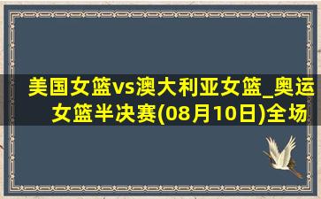 美国女篮vs澳大利亚女篮_奥运女篮半决赛(08月10日)全场录像