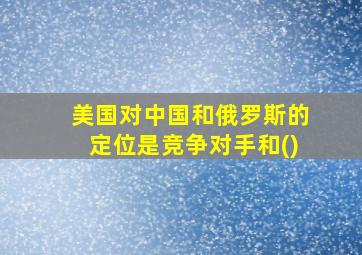 美国对中国和俄罗斯的定位是竞争对手和()