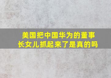 美国把中国华为的董事长女儿抓起来了是真的吗