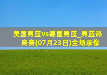 美国男篮vs德国男篮_男篮热身赛(07月23日)全场录像