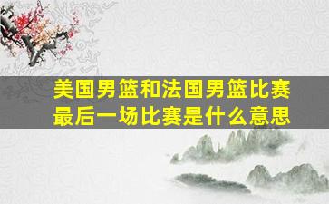 美国男篮和法国男篮比赛最后一场比赛是什么意思