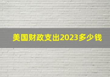 美国财政支出2023多少钱