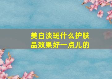 美白淡斑什么护肤品效果好一点儿的