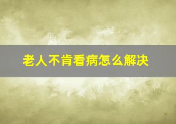 老人不肯看病怎么解决