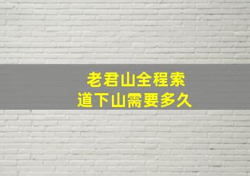 老君山全程索道下山需要多久