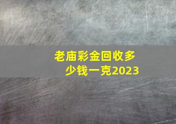 老庙彩金回收多少钱一克2023