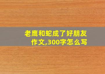 老鹰和蛇成了好朋友作文,300字怎么写