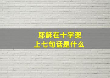 耶稣在十字架上七句话是什么