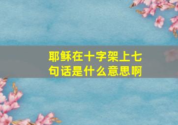 耶稣在十字架上七句话是什么意思啊