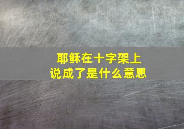 耶稣在十字架上说成了是什么意思