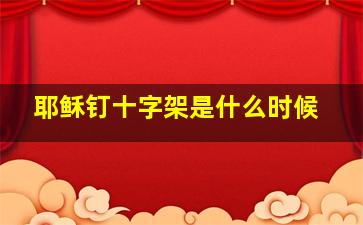 耶稣钉十字架是什么时候