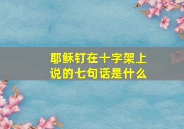 耶稣钉在十字架上说的七句话是什么