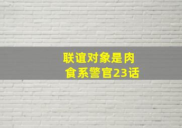 联谊对象是肉食系警官23话