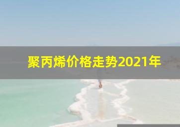 聚丙烯价格走势2021年