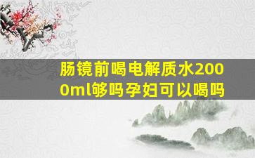 肠镜前喝电解质水2000ml够吗孕妇可以喝吗