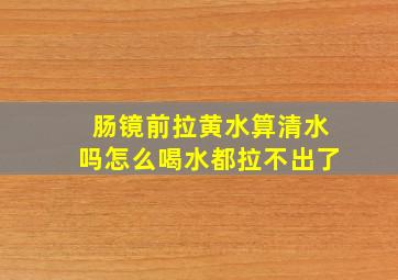 肠镜前拉黄水算清水吗怎么喝水都拉不出了