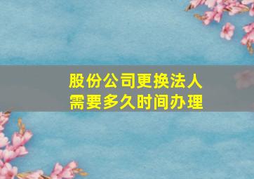 股份公司更换法人需要多久时间办理