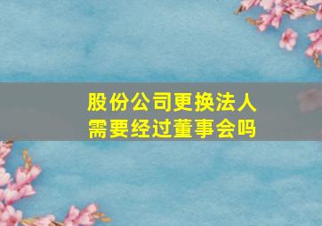 股份公司更换法人需要经过董事会吗