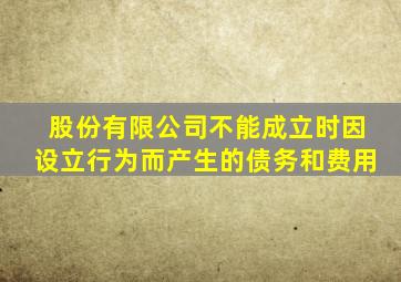 股份有限公司不能成立时因设立行为而产生的债务和费用