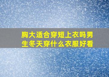 胸大适合穿短上衣吗男生冬天穿什么衣服好看