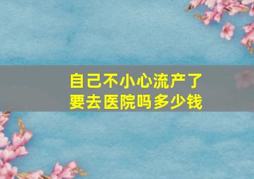 自己不小心流产了要去医院吗多少钱