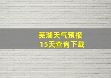 芜湖天气预报15天查询下载