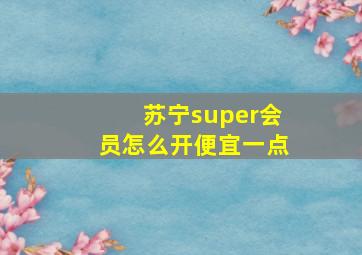 苏宁super会员怎么开便宜一点