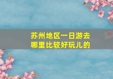 苏州地区一日游去哪里比较好玩儿的