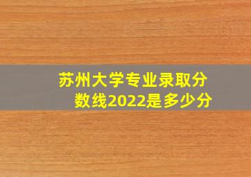 苏州大学专业录取分数线2022是多少分