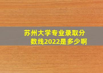 苏州大学专业录取分数线2022是多少啊