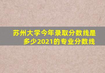 苏州大学今年录取分数线是多少2021的专业分数线