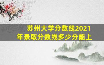 苏州大学分数线2021年录取分数线多少分能上