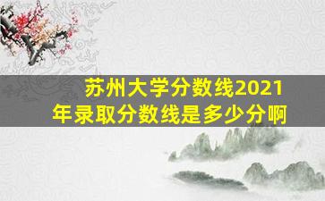 苏州大学分数线2021年录取分数线是多少分啊