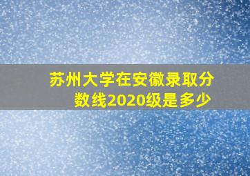 苏州大学在安徽录取分数线2020级是多少