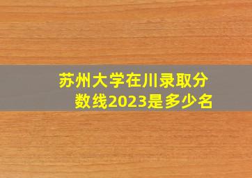 苏州大学在川录取分数线2023是多少名