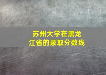 苏州大学在黑龙江省的录取分数线