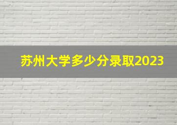 苏州大学多少分录取2023