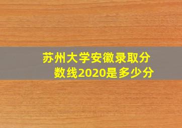 苏州大学安徽录取分数线2020是多少分